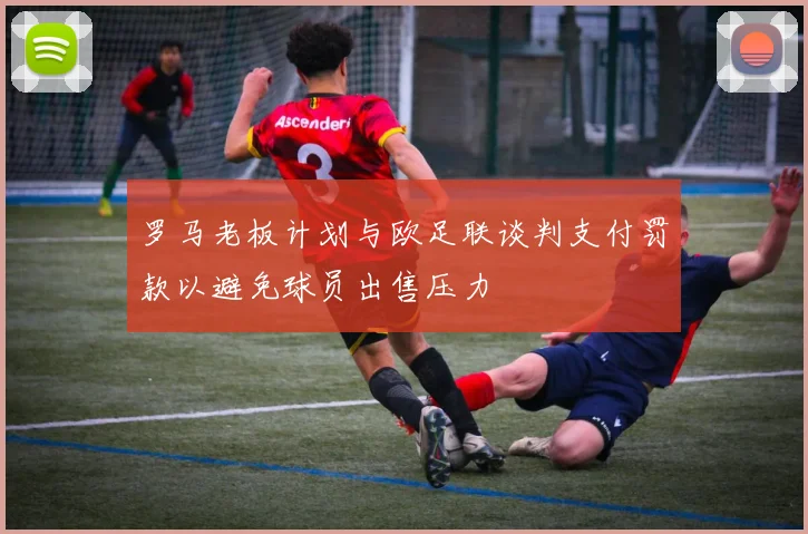 罗马老板计划与欧足联谈判支付罚款以避免球员出售压力