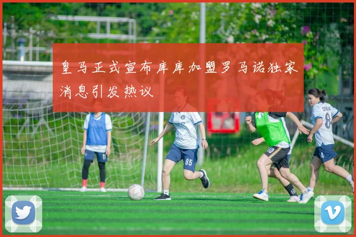 皇马正式宣布库库加盟罗马诺独家消息引发热议