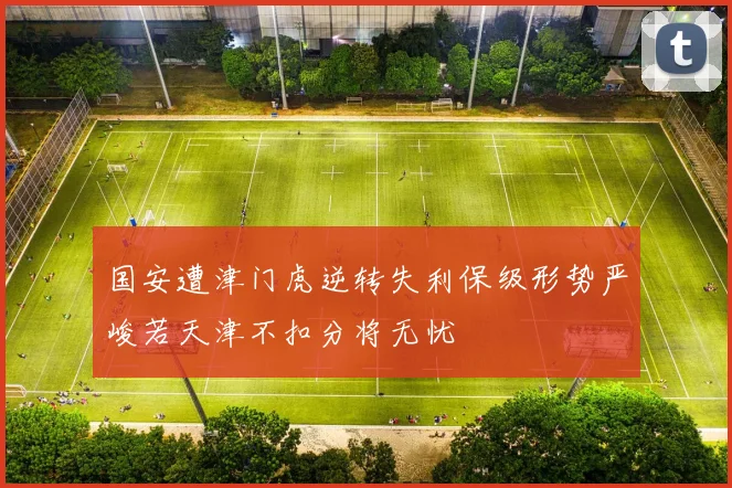 国安遭津门虎逆转失利保级形势严峻若天津不扣分将无忧