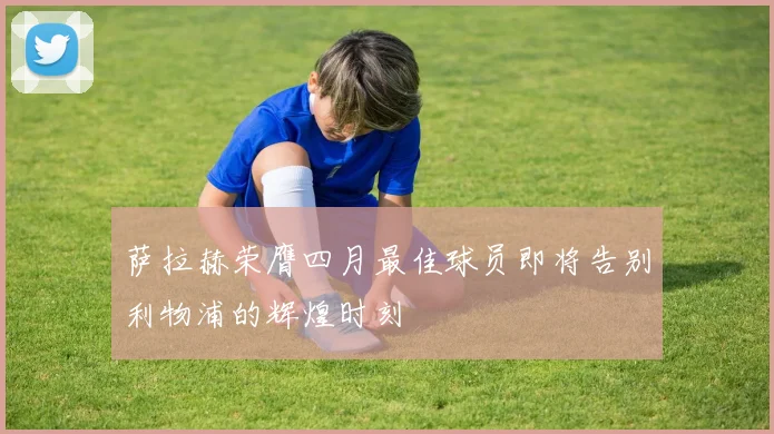 萨拉赫荣膺四月最佳球员即将告别利物浦的辉煌时刻