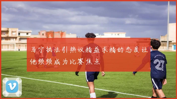 马宁执法引热议精益求精的态度让他频频成为比赛焦点