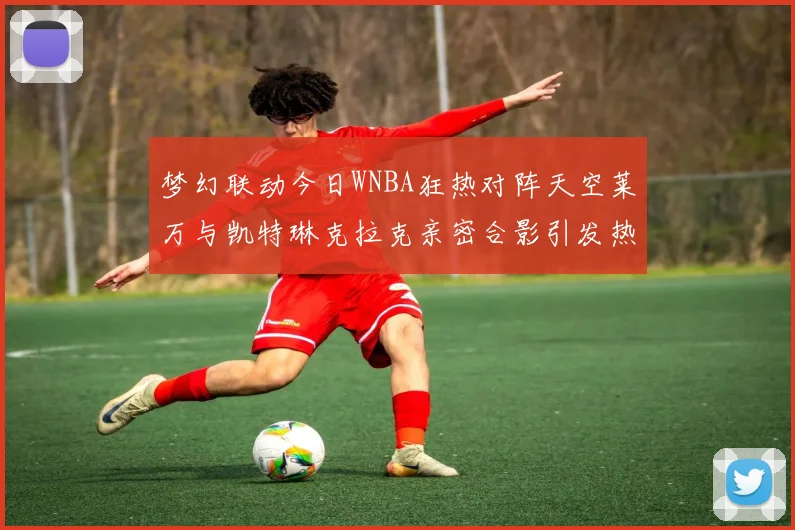 梦幻联动今日WNBA狂热对阵天空莱万与凯特琳克拉克亲密合影引发热议