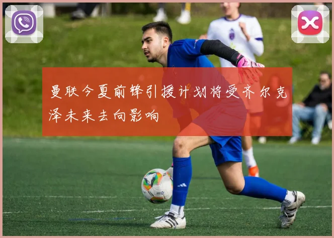 曼联今夏前锋引援计划将受齐尔克泽未来去向影响