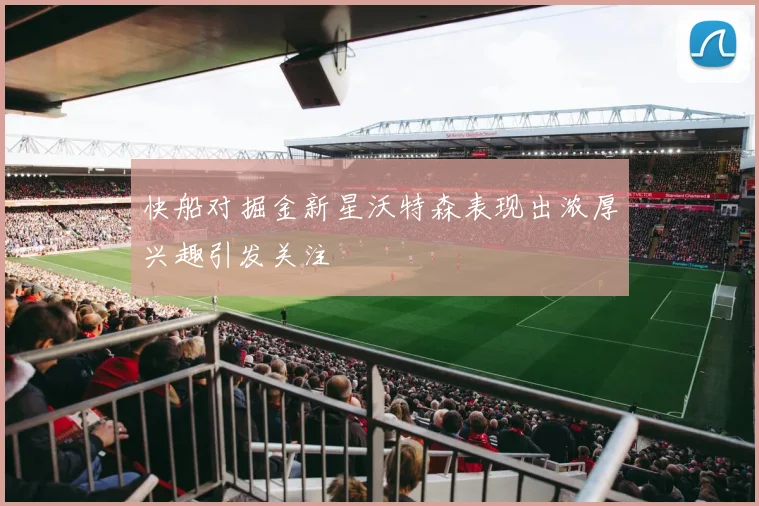 快船对掘金新星沃特森表现出浓厚兴趣引发关注