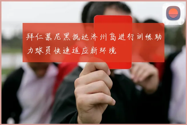 拜仁慕尼黑抵达济州岛进行训练助力球员快速适应新环境
