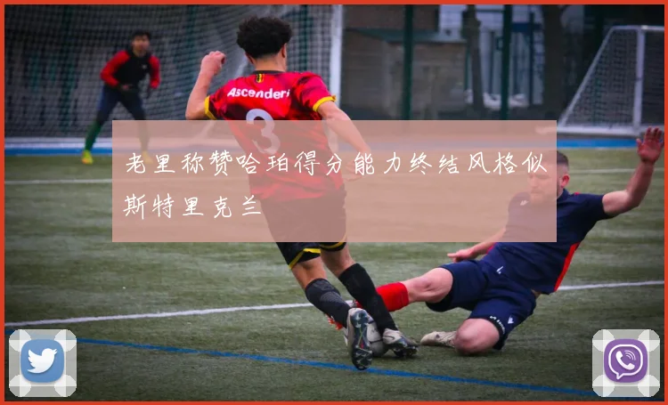 老里称赞哈珀得分能力终结风格似斯特里克兰