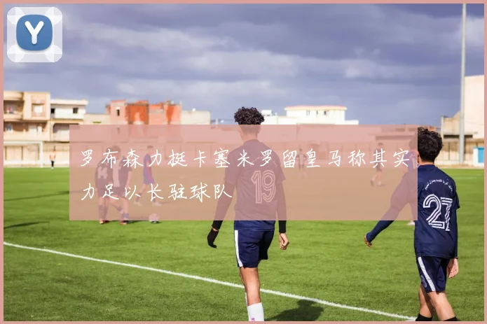 罗布森力挺卡塞米罗留皇马称其实力足以长驻球队