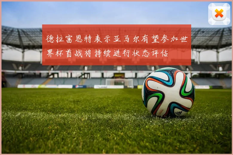 德拉富恩特表示亚马尔有望参加世界杯首战将持续进行状态评估