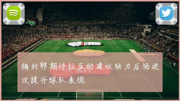 梅利耶期待拉亚的建议助力后场进攻提升球队表现