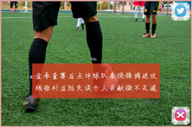 金承奎赛后点评球队表现强调进攻线弥补后防失误个人贡献微不足道