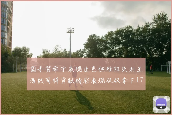 国手贺希宁表现出色但难阻失利王浩然同样贡献精彩表现双双拿下17分7板