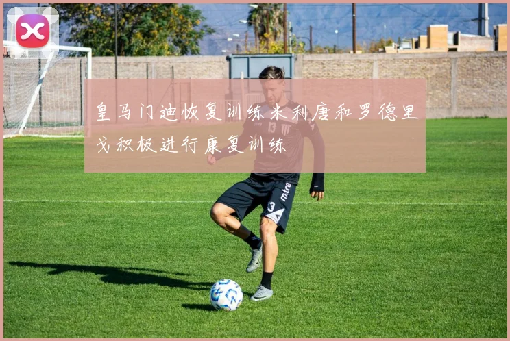 皇马门迪恢复训练米利唐和罗德里戈积极进行康复训练