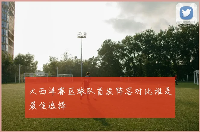 大西洋赛区球队首发阵容对比谁是最佳选择