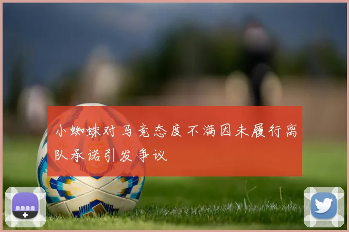 小蜘蛛对马竞态度不满因未履行离队承诺引发争议