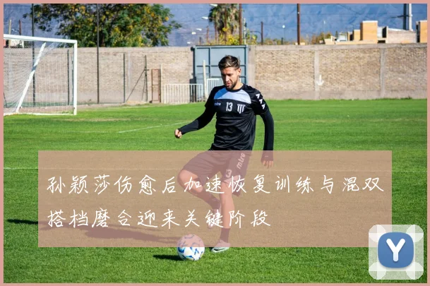 孙颖莎伤愈后加速恢复训练与混双搭档磨合迎来关键阶段