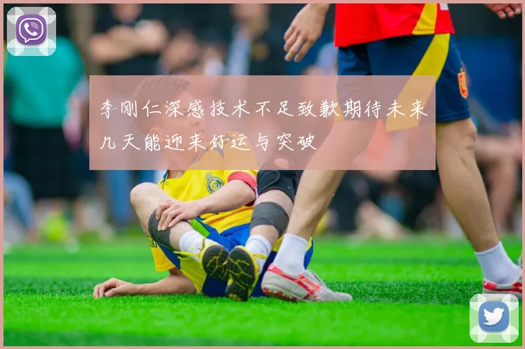 李刚仁深感技术不足致歉期待未来几天能迎来好运与突破