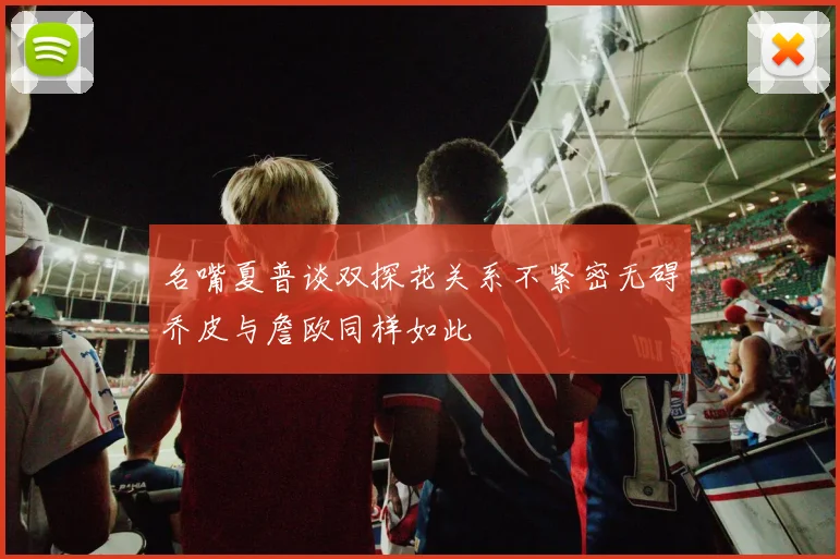 名嘴夏普谈双探花关系不紧密无碍乔皮与詹欧同样如此