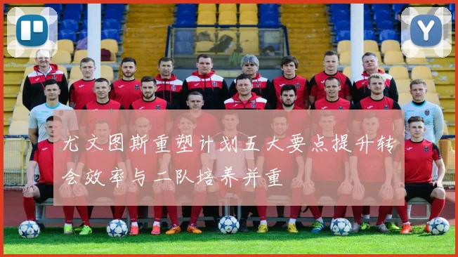 尤文图斯重塑计划五大要点提升转会效率与二队培养并重