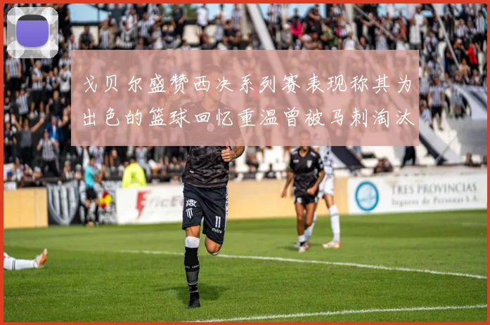 戈贝尔盛赞西决系列赛表现称其为出色的篮球回忆重温曾被马刺淘汰的经历