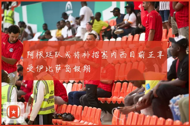 阿根廷队或将补招塞内西目前正享受伊比萨岛假期