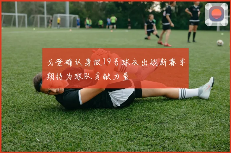 戈登确认身披19号球衣出战新赛季期待为球队贡献力量
