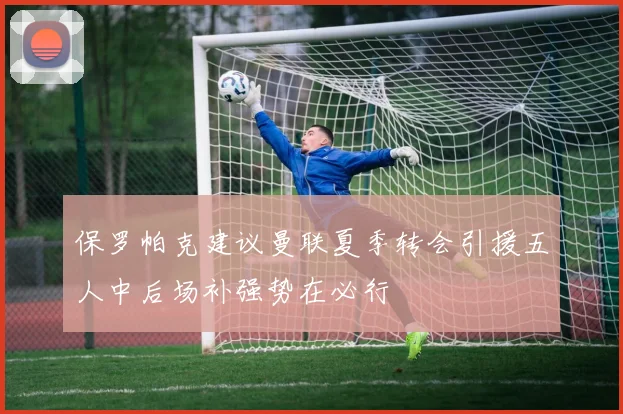 保罗帕克建议曼联夏季转会引援五人中后场补强势在必行