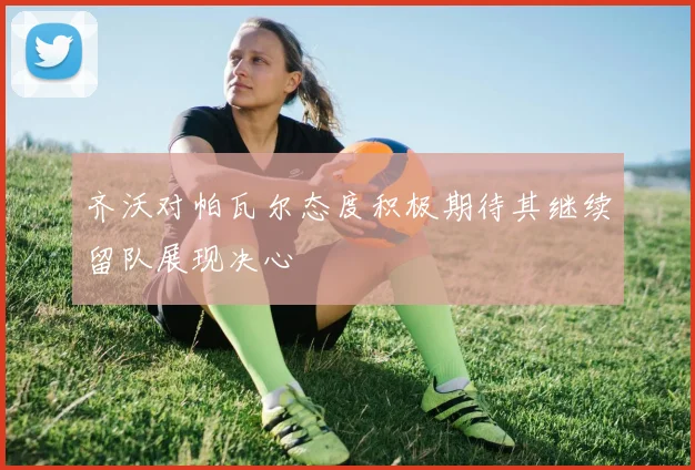 齐沃对帕瓦尔态度积极期待其继续留队展现决心