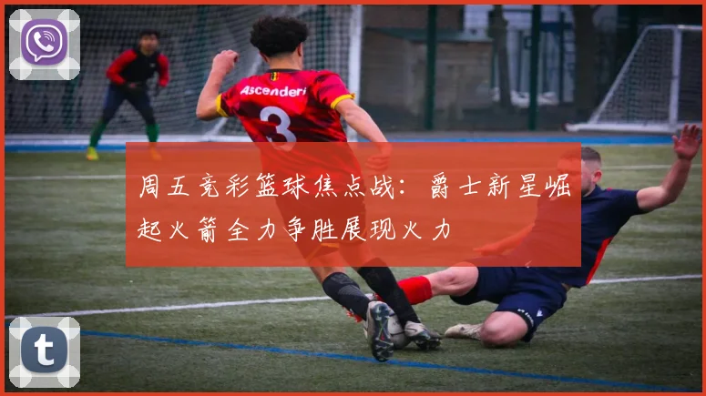 周五竞彩篮球焦点战：爵士新星崛起火箭全力争胜展现火力