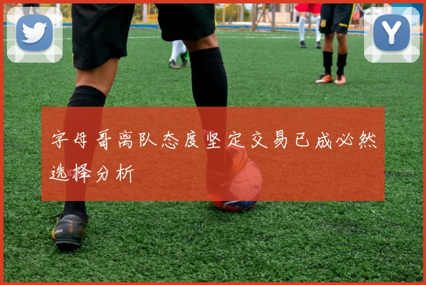 字母哥离队态度坚定交易已成必然选择分析