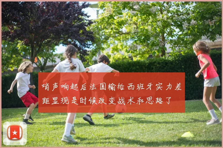 哨声响起后法国输给西班牙实力差距显现是时候改变战术和思路了