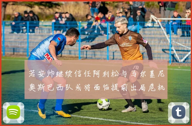 若安帅继续信任阿利松与马尔基尼奥斯巴西队或将面临提前出局危机