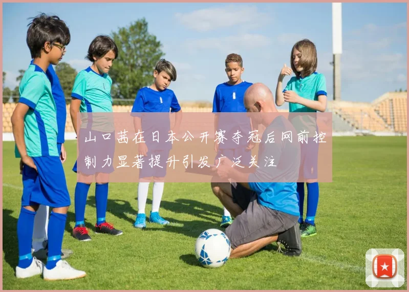 山口茜在日本公开赛夺冠后网前控制力显著提升引发广泛关注