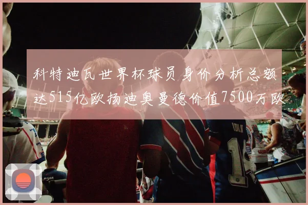 科特迪瓦世界杯球员身价分析总额达515亿欧扬迪奥曼德价值7500万欧