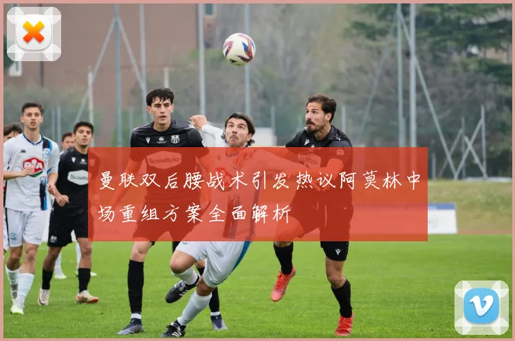 曼联双后腰战术引发热议阿莫林中场重组方案全面解析