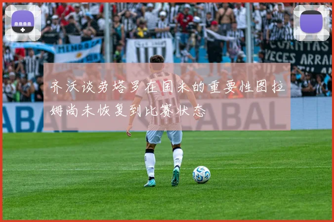 齐沃谈劳塔罗在国米的重要性图拉姆尚未恢复到比赛状态