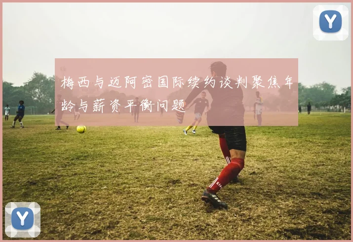 梅西与迈阿密国际续约谈判聚焦年龄与薪资平衡问题